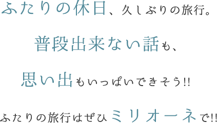 ふたりの休日、久しぶりの旅行。普段出来ない話も、思い出もいっぱいできそう!! ふたりの旅行はぜひミリオーネで!!